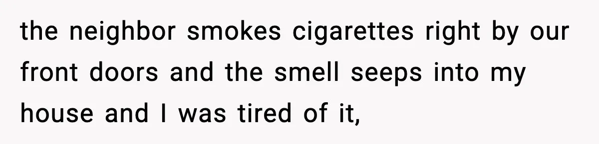 the neighbor smokes cigarettes right by our front doors and the smell seeps into my house and I was tired of it,