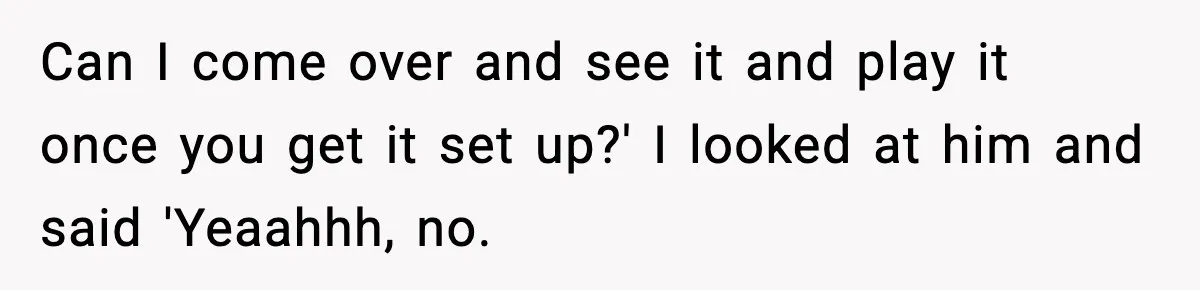 Can I come over and see it and play it once you get it set up?' I looked at him and said 'Yeaahhh, no.