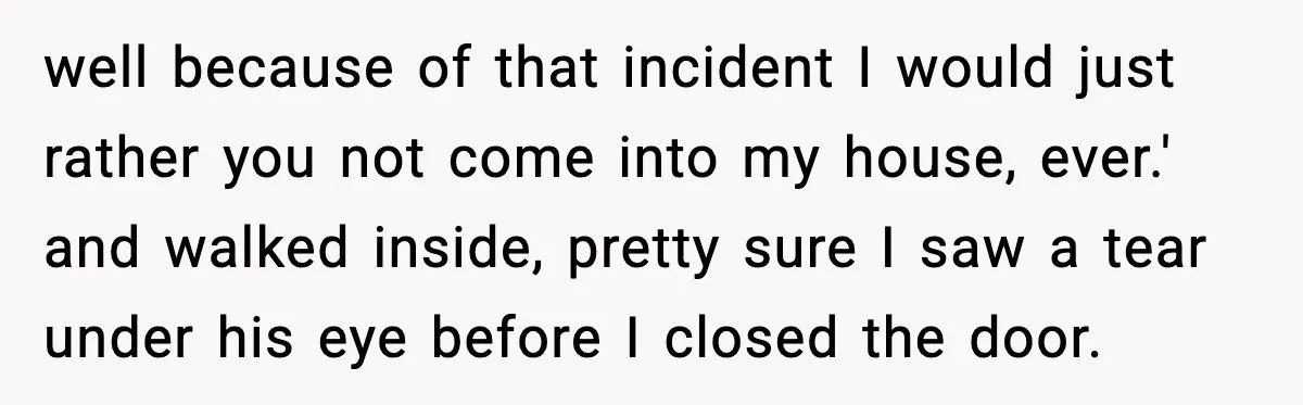 well because of that incident I would just rather you not come into my house, ever.' and walked inside, pretty sure I saw a tear under his eye before I...