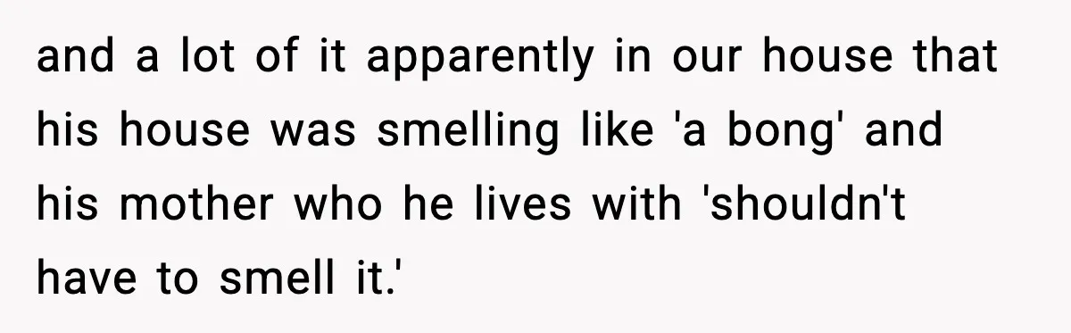and a lot of it apparently in our house that his house was smelling like 'a bong' and his mother who he lives with 'shouldn't have to smell it.'