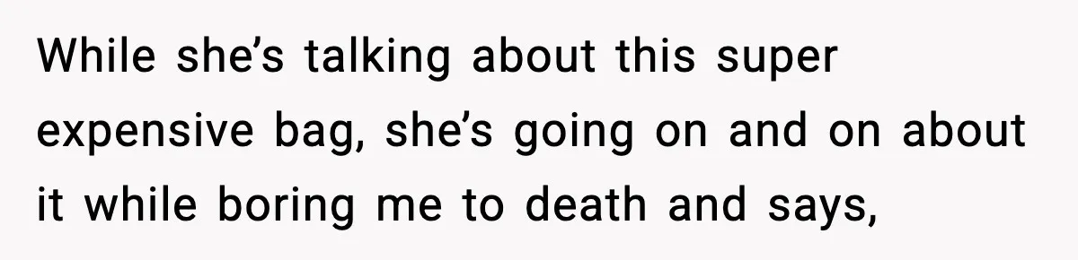 While she’s talking about this super expensive bag, she’s going on and on about it while boring me to death and says,