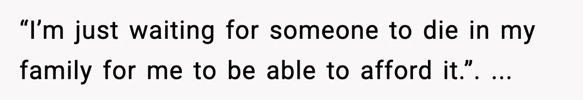 “I’m just waiting for someone to die in my family for me to be able to afford it.”. ...