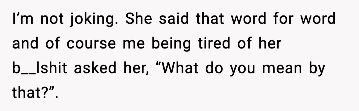 I’m not joking. She said that word for word and of course me being tired of her b__lshit asked her, “What do you mean by that?”.