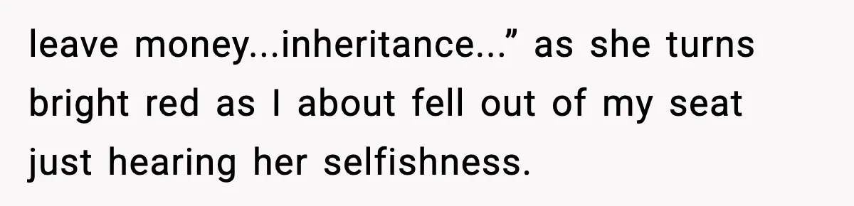 leave money...inheritance...” as she turns bright red as I about fell out of my seat just hearing her selfishness.