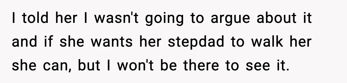 Dad Says He Won’t Attend Wedding If Stepdad Walks Daughter Too I told her I wasn't going to argue about it and if she wants her stepdad to walk her she can, but I won't be there to see it.