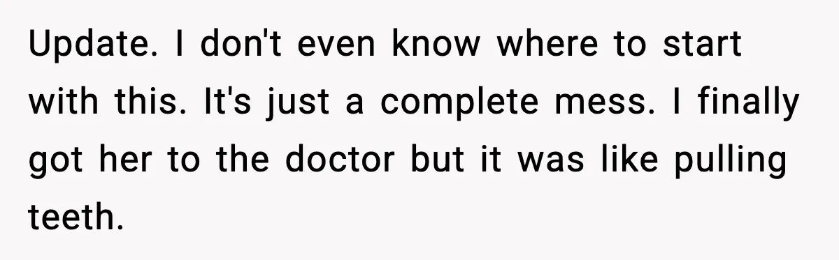 Update. I don't even know where to start with this. It's just a complete mess. I finally got her to the doctor but it was like pulling teeth.