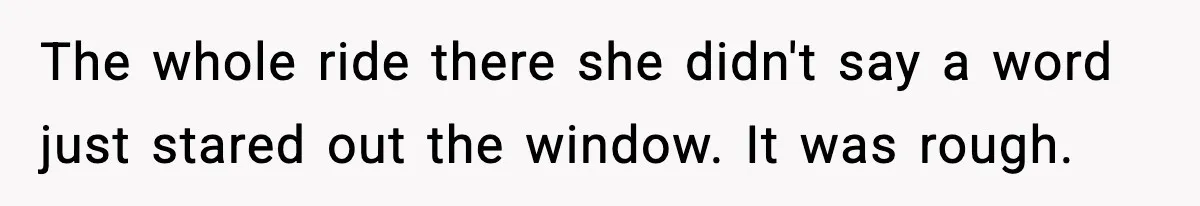 The whole ride there she didn't say a word just stared out the window. It was rough.