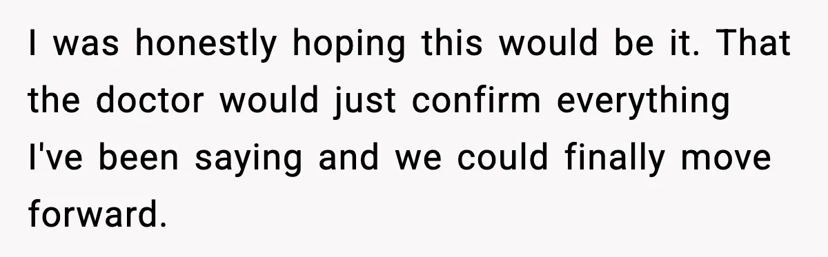 I was honestly hoping this would be it. That the doctor would just confirm everything I've been saying and we could finally move forward.
