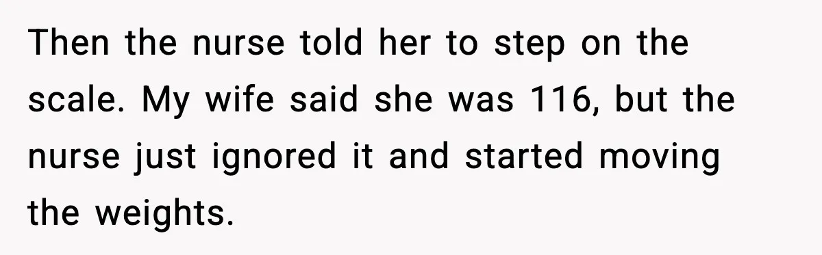 Then the nurse told her to step on the scale. My wife said she was 116, but the nurse just ignored it and started moving the weights.