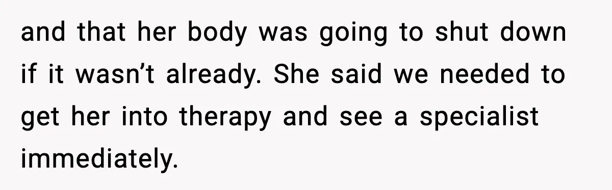 and that her body was going to shut down if it wasn’t already. She said we needed to get her into therapy and see a specialist immediately.