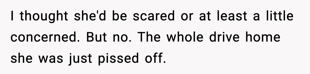 I thought she'd be scared or at least a little concerned. But no. The whole drive home she was just pissed off.