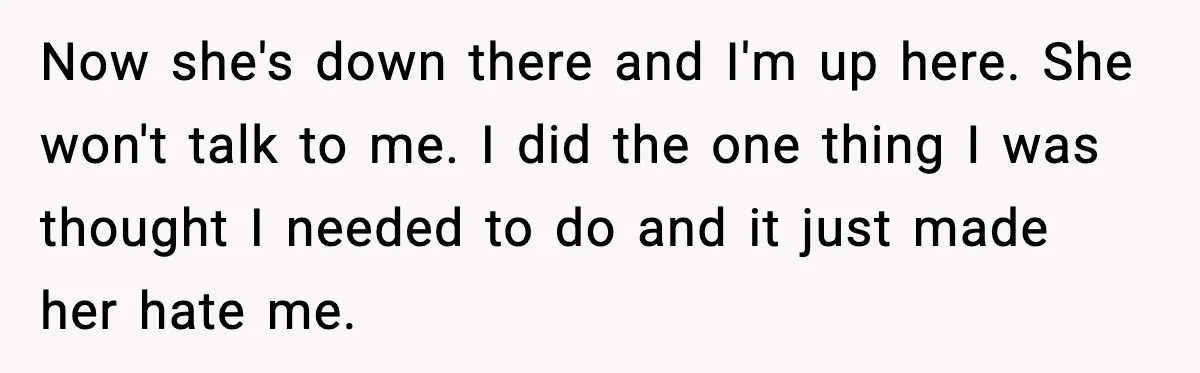 Now she's down there and I'm up here. She won't talk to me. I did the one thing I was thought I needed to do and it just made her...