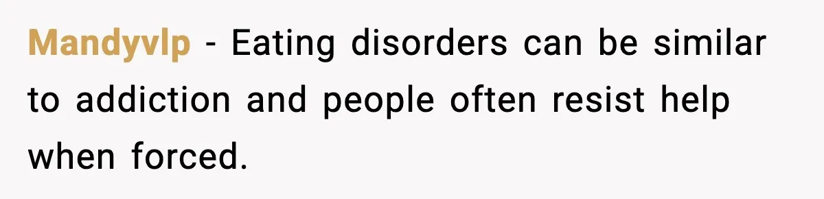 Mandyvlp − Eating disorders can be similar to addiction and people often resist help when forced.