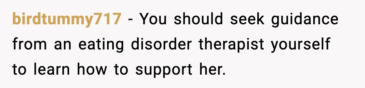 birdtummy717 − You should seek guidance from an eating disorder therapist yourself to learn how to support her.