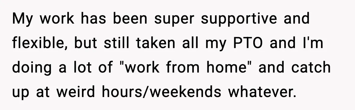 MIL Called Their Marriage “Not Real”, So She Quietly Walked Out My work has been super supportive and flexible, but still taken all my PTO and I'm doing a lot of "work from home" and catch up at weird hours/weekends whatever.