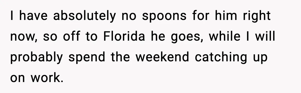 MIL Called Their Marriage “Not Real”, So She Quietly Walked Out I have absolutely no spoons for him right now, so off to Florida he goes, while I will probably spend the weekend catching up on work.