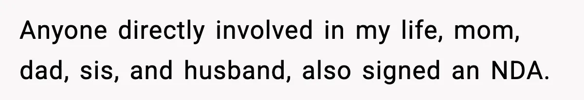 Anyone directly involved in my life, mom, dad, sis, and husband, also signed an NDA.