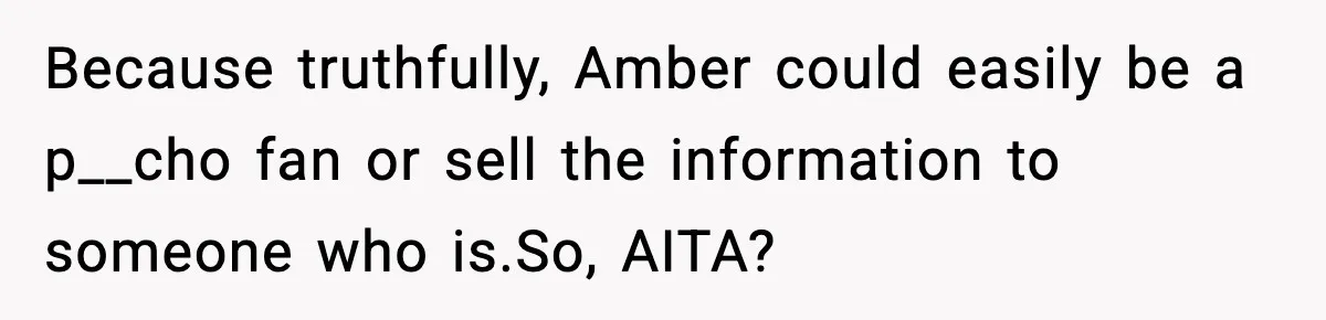Because truthfully, Amber could easily be a p__cho fan or sell the information to someone who is.So, AITA?