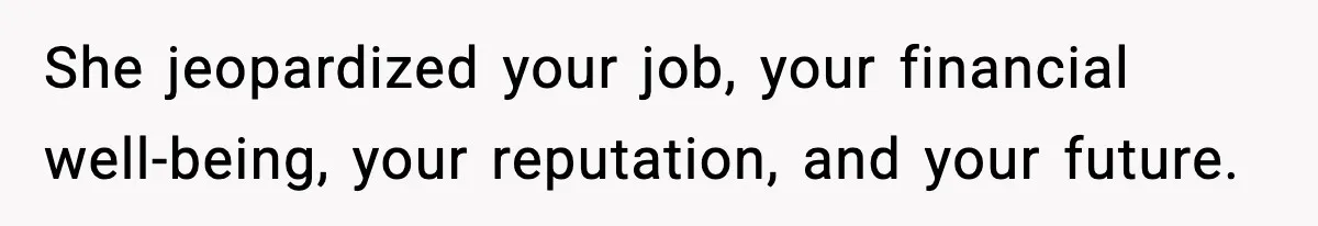 She jeopardized your job, your financial well-being, your reputation, and your future.