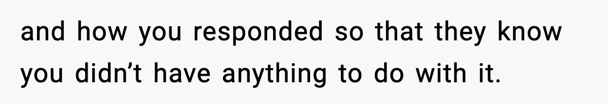 and how you responded so that they know you didn’t have anything to do with it.