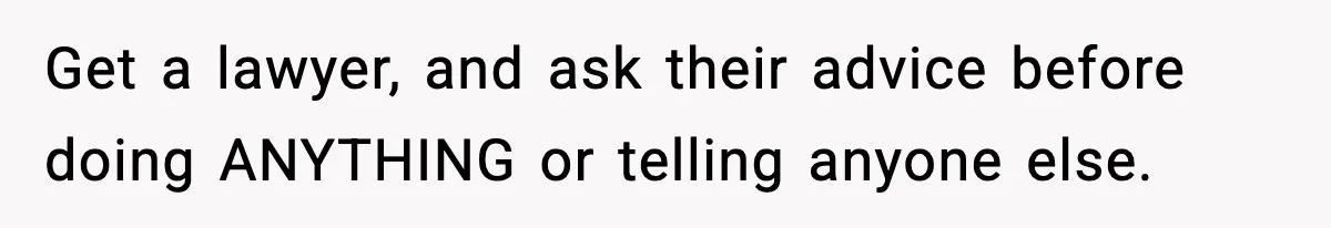 Get a lawyer, and ask their advice before doing ANYTHING or telling anyone else.