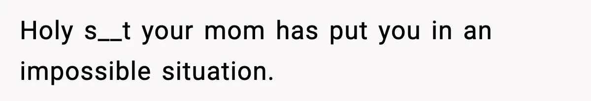 Holy s__t your mom has put you in an impossible situation.