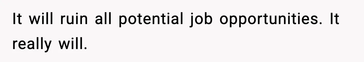 It will ruin all potential job opportunities. It really will.