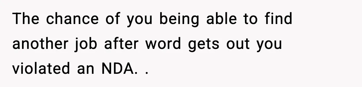 The chance of you being able to find another job after word gets out you violated an NDA. .