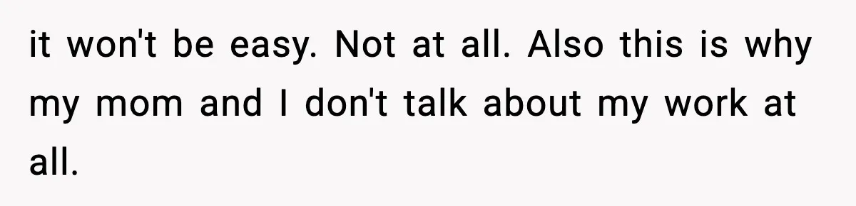 it won't be easy. Not at all. Also this is why my mom and I don't talk about my work at all.