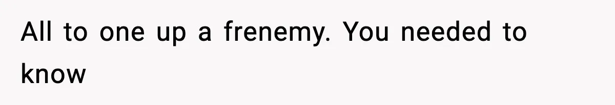 All to one up a frenemy. You needed to know