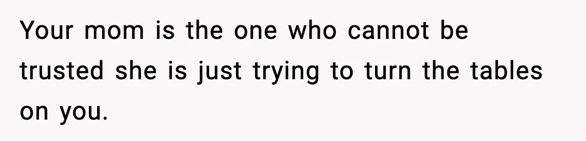 Your mom is the one who cannot be trusted she is just trying to turn the tables on you.