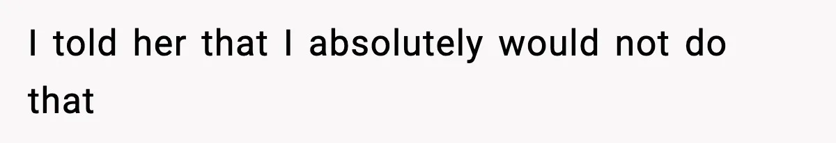 I told her that I absolutely would not do that