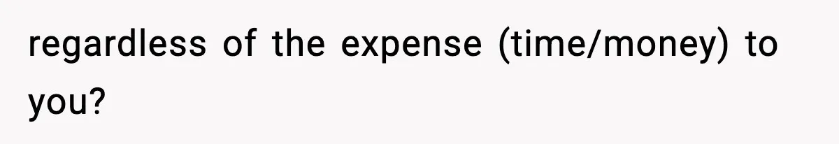 regardless of the expense (time/money) to you?