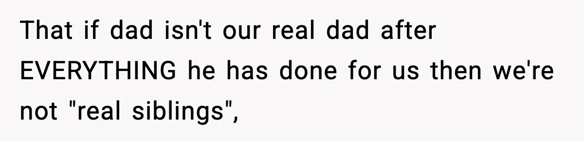 That if dad isn't our real dad after EVERYTHING he has done for us then we're not "real siblings",