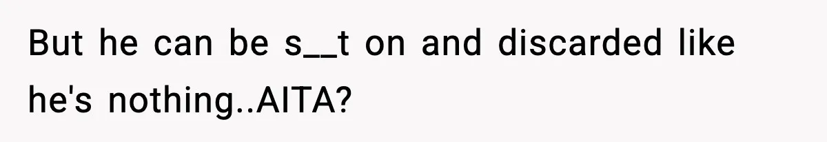 But he can be s__t on and discarded like he's nothing..AITA?