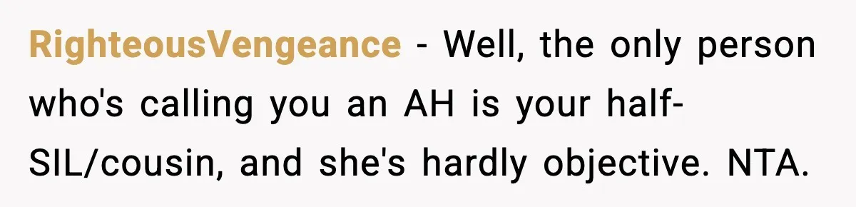 RighteousVengeance − Well, the only person who's calling you an AH is your half-SIL/cousin, and she's hardly objective. NTA.
