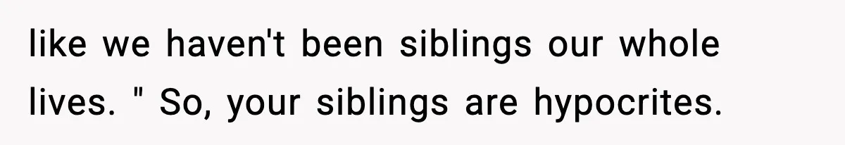 like we haven't been siblings our whole lives. " So, your siblings are hypocrites.