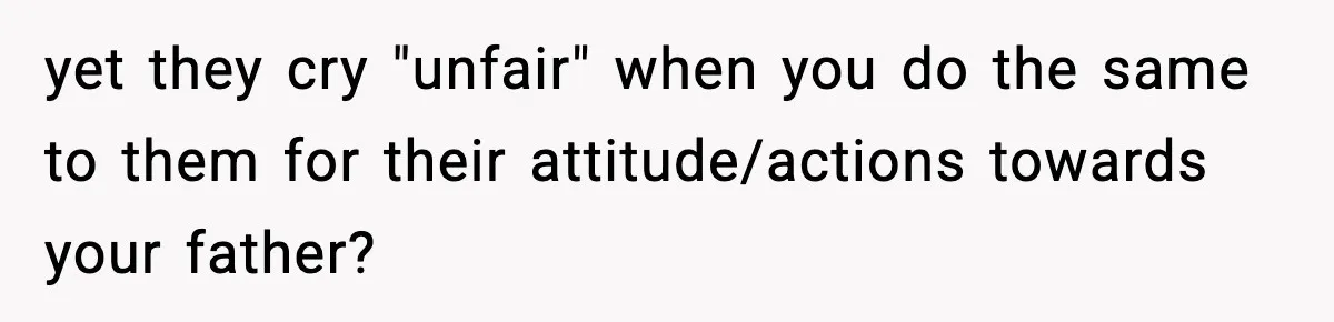 yet they cry "unfair" when you do the same to them for their attitude/actions towards your father?
