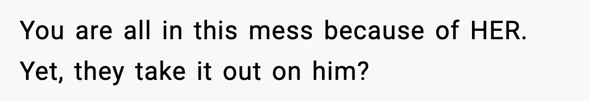 You are all in this mess because of HER. Yet, they take it out on him?