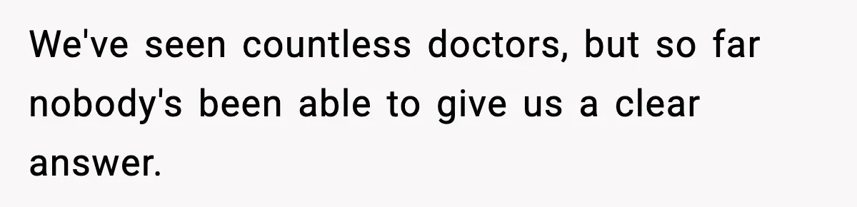 We've seen countless doctors, but so far nobody's been able to give us a clear answer.