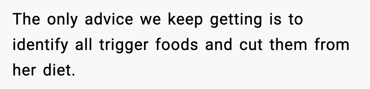 The only advice we keep getting is to identify all trigger foods and cut them from her diet.