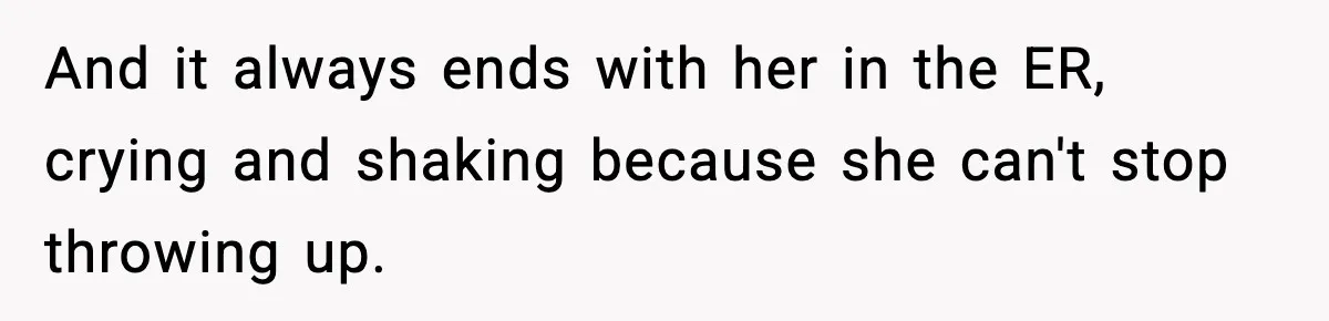 And it always ends with her in the ER, crying and shaking because she can't stop throwing up.