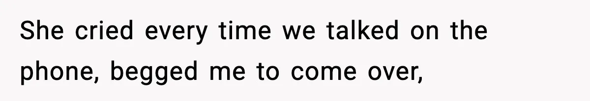 She cried every time we talked on the phone, begged me to come over,