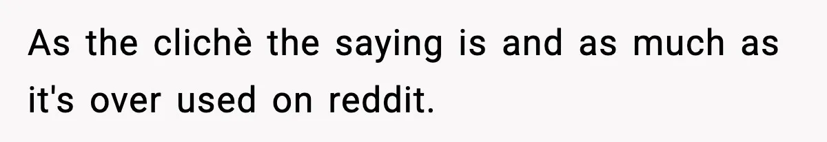 As the clichè the saying is and as much as it's over used on reddit.