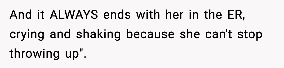 And it ALWAYS ends with her in the ER, crying and shaking because she can't stop throwing up".