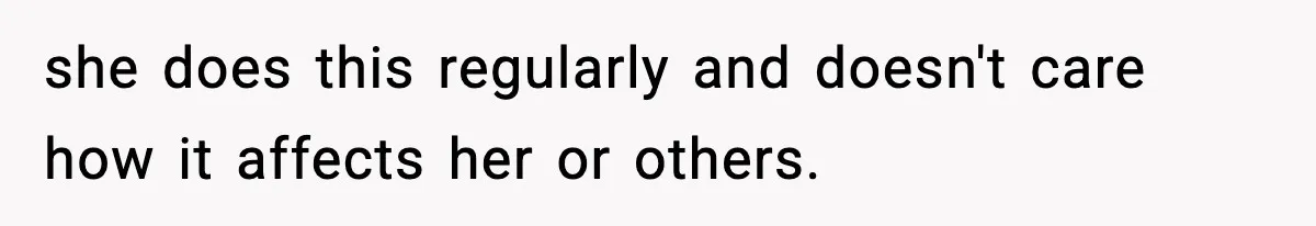 she does this regularly and doesn't care how it affects her or others.