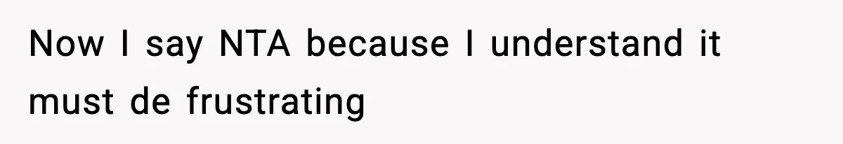 Now I say NTA because I understand it must de frustrating