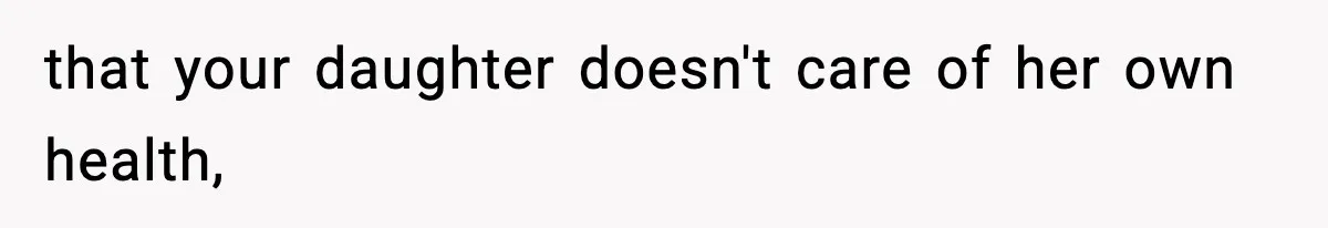 that your daughter doesn't care of her own health,