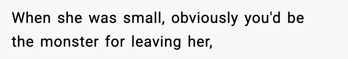 When she was small, obviously you'd be the monster for leaving her,
