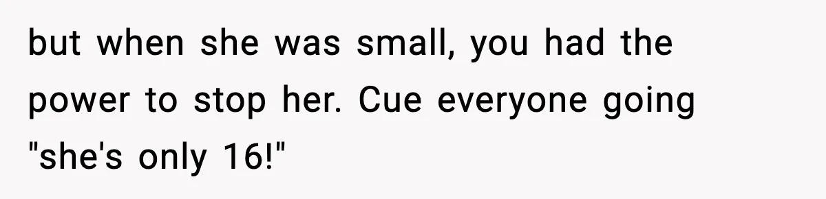 but when she was small, you had the power to stop her. Cue everyone going "she's only 16!"